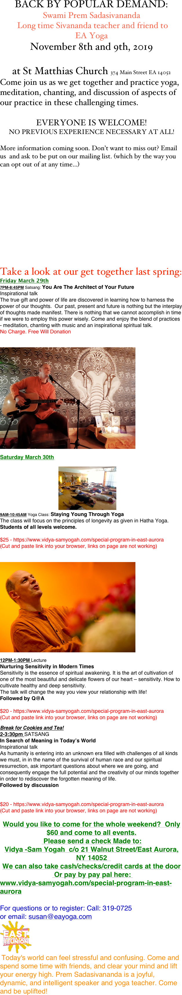 BACK BY POPULAR DEMAND: 
Swami Prem Sadasivananda
 Long time Sivananda teacher and friend to 
EA Yoga 
November 8th and 9th, 2019

at St Matthias Church 374 Main Street EA 14052
Come join us as we get together and practice yoga, meditation, chanting, and discussion of aspects of our practice in these challenging times. 

EVERYONE IS WELCOME! 
NO PREVIOUS EXPERIENCE NECESSARY AT ALL! 

More information coming soon. Don’t want to miss out? Email us  and ask to be put on our mailing list. (which by the way you can opt out of at any time...)












Take a look at our get together last spring:  
Friday March 29th
7PM-8:45PM Satsang: You Are The Architect of Your Future 
Inspirational talk  The true gift and power of life are discovered in learning how to harness the power of our thoughts.  Our past, present and future is nothing but the interplay of thoughts made manifest. There is nothing that we cannot accomplish in time if we were to employ this power wisely. Come and enjoy the blend of practices - meditation, chanting with music and an inspirational spiritual talk.
No Charge. Free Will Donation 


￼

Saturday March 30th

                                                    ￼
9AM-10:45AM Yoga Class: Staying Young Through Yoga
The class will focus on the principles of longevity as given in Hatha Yoga.
Students of all levels welcome.

$25 - https://www.vidya-samyogah.com/special-program-in-east-aurora
(Cut and paste link into your browser, links on page are not working)


￼

12PM-1:30PM Lecture Nurturing Sensitivity in Modern Times Sensitivity is the essence of spiritual awakening. It is the art of cultivation of one of the most beautiful and delicate flowers of our heart – sensitivity. How to cultivate healthy and deep sensitivity.  The talk will change the way you view your relationship with life!  Followed by Q@A

$20 - https://www.vidya-samyogah.com/special-program-in-east-aurora
(Cut and paste link into your browser, links on page are not working)

Break for Cookies and Tea!
2-3:30pm SATSANG  In Search of Meaning in Today’s World  Inspirational talk  As humanity is entering into an unknown era filled with challenges of all kinds we must, in in the name of the survival of human race and our spiritual resurrection, ask important questions about where we are going, and consequently engage the full potential and the creativity of our minds together in order to rediscover the forgotten meaning of life.  Followed by discussion


$20 - https://www.vidya-samyogah.com/special-program-in-east-aurora
(Cut and paste link into your browser, links on page are not working)

Would you like to come for the whole weekend?  Only $60 and come to all events.
 Please send a check Made to: 
Vidya -Sam Yogah  c/o 21 Walnut Street/East Aurora, NY 14052  
We can also take cash/checks/credit cards at the door
 Or pay by pay pal here: 
www.vidya-samyogah.com/special-program-in-east-aurora

For questions or to register: Call: 319-0725
or email: susan@eayoga.com
￼
 Today's world can feel stressful and confusing. Come and spend some time with friends, and clear your mind and lift your energy high. Prem Sadasivananda is a joyful, dynamic, and intelligent speaker and yoga teacher. Come and be uplifted! 

